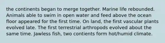 the continents began to merge together. Marine life rebounded. Animals able to swim in open water and feed above the ocean floor appeared for the first time. On land, the first vascular plants evolved late. The first terrestrial arthropods evolved about the same time. Jawless fish, two contients form hot/humid climate.