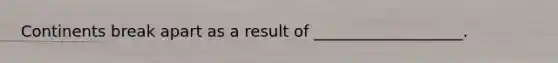 Continents break apart as a result of ___________________.