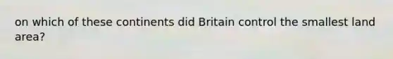 on which of these continents did Britain control the smallest land area?