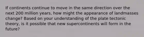 If continents continue to move in the same direction over the next 200 million years, how might the appearance of landmasses change? Based on your understanding of the plate tectonic theory, is it possible that new supercontinents will form in the future?