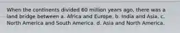 When the continents divided 60 million years ago, there was a land bridge between a. Africa and Europe. b. India and Asia. c. North America and South America. d. Asia and North America.