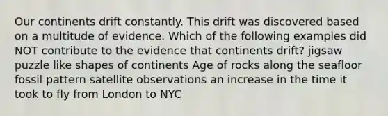 Our continents drift constantly. This drift was discovered based on a multitude of evidence. Which of the following examples did NOT contribute to the evidence that continents drift? jigsaw puzzle like shapes of continents Age of rocks along the seafloor fossil pattern satellite observations an increase in the time it took to fly from London to NYC