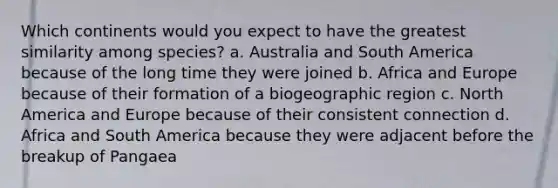 Which continents would you expect to have the greatest similarity among species? a. Australia and South America because of the long time they were joined b. Africa and Europe because of their formation of a biogeographic region c. North America and Europe because of their consistent connection d. Africa and South America because they were adjacent before the breakup of Pangaea