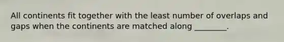 All continents fit together with the least number of overlaps and gaps when the continents are matched along ________.