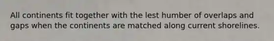 All continents fit together with the lest humber of overlaps and gaps when the continents are matched along current shorelines.