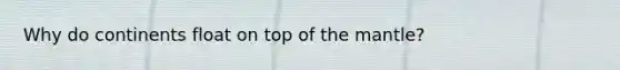 Why do continents float on top of the mantle?