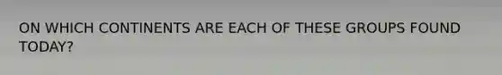 ON WHICH CONTINENTS ARE EACH OF THESE GROUPS FOUND TODAY?