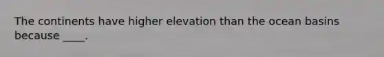 The continents have higher elevation than the ocean basins because ____.