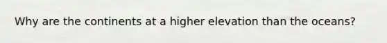 Why are the continents at a higher elevation than the oceans?