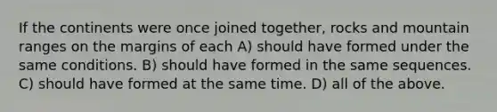 If the continents were once joined together, rocks and mountain ranges on the margins of each A) should have formed under the same conditions. B) should have formed in the same sequences. C) should have formed at the same time. D) all of the above.