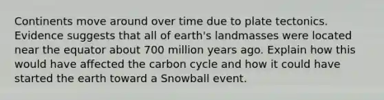 Continents move around over time due to plate tectonics. Evidence suggests that all of earth's landmasses were located near the equator about 700 million years ago. Explain how this would have affected <a href='https://www.questionai.com/knowledge/kMvxsmmBPd-the-carbon-cycle' class='anchor-knowledge'>the carbon cycle</a> and how it could have started the earth toward a Snowball event.