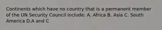 Continents which have no country that is a permanent member of the UN Security Council include: A. Africa B. Asia C. South America D.A and C