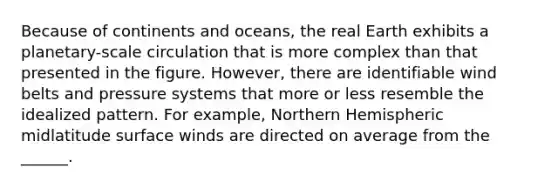 Because of continents and oceans, the real Earth exhibits a planetary-scale circulation that is more complex than that presented in the figure. However, there are identifiable wind belts and pressure systems that more or less resemble the idealized pattern. For example, Northern Hemispheric midlatitude surface winds are directed on average from the ______.