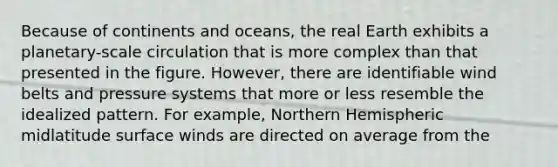 Because of continents and oceans, the real Earth exhibits a planetary-scale circulation that is more complex than that presented in the figure. However, there are identifiable wind belts and pressure systems that more or less resemble the idealized pattern. For example, Northern Hemispheric midlatitude surface winds are directed on average from the