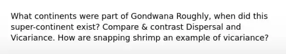 What continents were part of Gondwana Roughly, when did this super-continent exist? Compare & contrast Dispersal and Vicariance. How are snapping shrimp an example of vicariance?