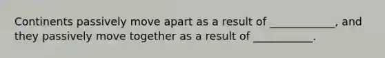 Continents passively move apart as a result of ____________, and they passively move together as a result of ___________.