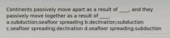 Continents passively move apart as a result of ____, and they passively move together as a result of ____. a.subduction;seafloor spreading b.declination;subduction c.seafloor spreading;declination d.seafloor spreading;subduction