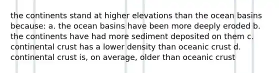 the continents stand at higher elevations than the ocean basins because: a. the ocean basins have been more deeply eroded b. the continents have had more sediment deposited on them c. continental crust has a lower density than oceanic crust d. continental crust is, on average, older than oceanic crust