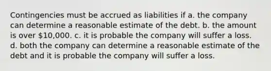 Contingencies must be accrued as liabilities if a. the company can determine a reasonable estimate of the debt. b. the amount is over 10,000. c. it is probable the company will suffer a loss. d. both the company can determine a reasonable estimate of the debt and it is probable the company will suffer a loss.