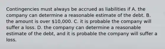 Contingencies must always be accrued as liabilities if A. the company can determine a reasonable estimate of the debt. B. the amount is over 10,000. C. it is probable the company will suffer a loss. D. the company can determine a reasonable estimate of the debt, and it is probable the company will suffer a loss.