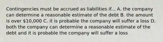 Contingencies must be accrued as liabilities if... A. the company can determine a reasonable estimate of the debt B. the amount is over 10,000 C. it is probable the company will suffer a loss D. both the company can determine a reasonable estimate of the debt and it is probable the company will suffer a loss