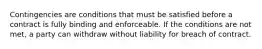 Contingencies are conditions that must be satisfied before a contract is fully binding and enforceable. If the conditions are not met, a party can withdraw without liability for breach of contract.