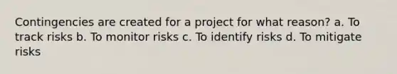 Contingencies are created for a project for what reason? a. To track risks b. To monitor risks c. To identify risks d. To mitigate risks