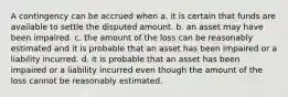 A contingency can be accrued when a. it is certain that funds are available to settle the disputed amount. b. an asset may have been impaired. c. the amount of the loss can be reasonably estimated and it is probable that an asset has been impaired or a liability incurred. d. it is probable that an asset has been impaired or a liability incurred even though the amount of the loss cannot be reasonably estimated.