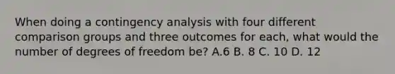 When doing a contingency analysis with four different comparison groups and three outcomes for each, what would the number of degrees of freedom be? A.6 B. 8 C. 10 D. 12