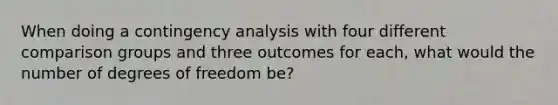 When doing a contingency analysis with four different comparison groups and three outcomes for each, what would the number of degrees of freedom be?