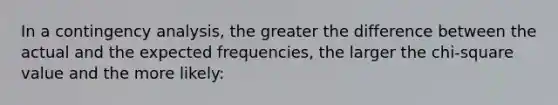 In a contingency analysis, the greater the difference between the actual and the expected frequencies, the larger the chi-square value and the more likely: