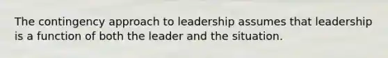 The contingency approach to leadership assumes that leadership is a function of both the leader and the situation.