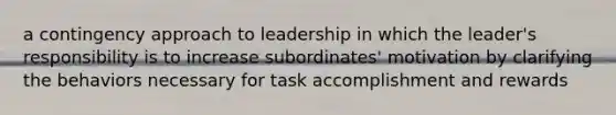 a contingency approach to leadership in which the leader's responsibility is to increase subordinates' motivation by clarifying the behaviors necessary for task accomplishment and rewards