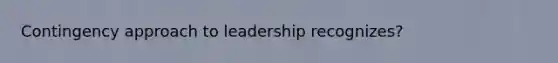 Contingency approach to leadership recognizes?