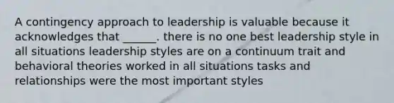 A contingency approach to leadership is valuable because it acknowledges that ______. there is no one best leadership style in all situations leadership styles are on a continuum trait and behavioral theories worked in all situations tasks and relationships were the most important styles