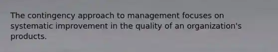 The contingency approach to management focuses on systematic improvement in the quality of an organization's products.