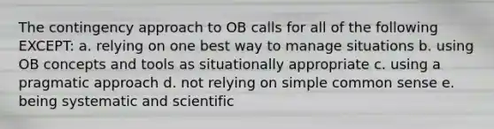 The contingency approach to OB calls for all of the following EXCEPT: a. relying on one best way to manage situations b. using OB concepts and tools as situationally appropriate c. using a pragmatic approach d. not relying on simple common sense e. being systematic and scientific