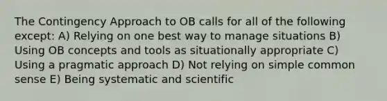 The Contingency Approach to OB calls for all of the following except: A) Relying on one best way to manage situations B) Using OB concepts and tools as situationally appropriate C) Using a pragmatic approach D) Not relying on simple common sense E) Being systematic and scientific