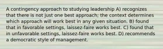 A contingency approach to studying leadership A) recognizes that there is not just one best approach; the context determines which approach will work best in any given situation. B) found that in favorable settings, laissez-faire works best. C) found that in unfavorable settings, laissez-faire works best. D) recommends a democratic style of management.