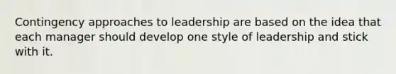 Contingency approaches to leadership are based on the idea that each manager should develop one style of leadership and stick with it.