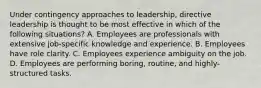 Under contingency approaches to leadership, directive leadership is thought to be most effective in which of the following situations? A. Employees are professionals with extensive job-specific knowledge and experience. B. Employees have role clarity. C. Employees experience ambiguity on the job. D. Employees are performing boring, routine, and highly-structured tasks.