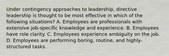 Under contingency approaches to leadership, directive leadership is thought to be most effective in which of the following situations? A. Employees are professionals with extensive job-specific knowledge and experience. B. Employees have role clarity. C. Employees experience ambiguity on the job. D. Employees are performing boring, routine, and highly-structured tasks.