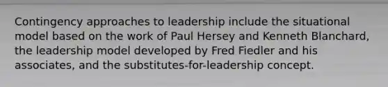 Contingency approaches to leadership include the situational model based on the work of Paul Hersey and Kenneth Blanchard, the leadership model developed by Fred Fiedler and his associates, and the substitutes-for-leadership concept.