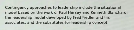 Contingency approaches to leadership include the situational model based on the work of Paul Hersey and Kenneth Blanchard, the leadership model developed by Fred Fiedler and his associates, and the substitutes-for-leadership concept