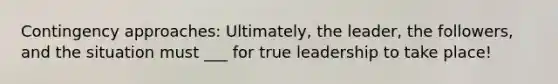 Contingency approaches: Ultimately, the leader, the followers, and the situation must ___ for true leadership to take place!