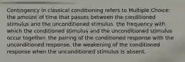 Contingency in classical conditioning refers to Multiple Choice: the amount of time that passes between the conditioned stimulus and the unconditioned stimulus. the frequency with which the conditioned stimulus and the unconditioned stimulus occur together. the pairing of the conditioned response with the unconditioned response. the weakening of the conditioned response when the unconditioned stimulus is absent.