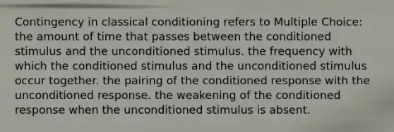 Contingency in classical conditioning refers to Multiple Choice: the amount of time that passes between the conditioned stimulus and the unconditioned stimulus. the frequency with which the conditioned stimulus and the unconditioned stimulus occur together. the pairing of the conditioned response with the unconditioned response. the weakening of the conditioned response when the unconditioned stimulus is absent.