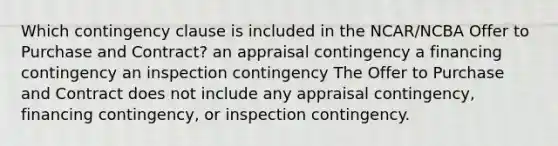 Which contingency clause is included in the NCAR/NCBA Offer to Purchase and Contract? an appraisal contingency a financing contingency an inspection contingency The Offer to Purchase and Contract does not include any appraisal contingency, financing contingency, or inspection contingency.