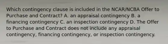 Which contingency clause is included in the NCAR/NCBA Offer to Purchase and Contract? A. an appraisal contingency B. a financing contingency C. an inspection contingency D. The Offer to Purchase and Contract does not include any appraisal contingency, financing contingency, or inspection contingency.