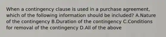 When a contingency clause is used in a purchase agreement, which of the following information should be included? A.Nature of the contingency B.Duration of the contingency C.Conditions for removal of the contingency D.All of the above